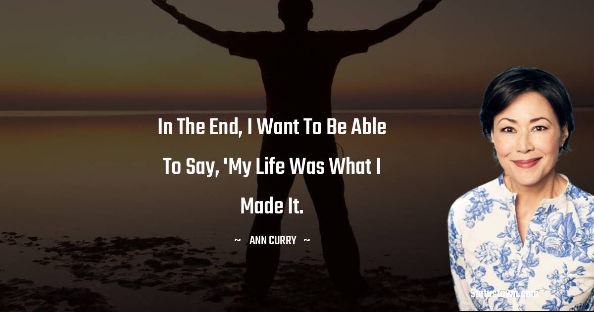 Ann Curry Quotes - In the end, I want to be able to say, 'My life was what I made it.